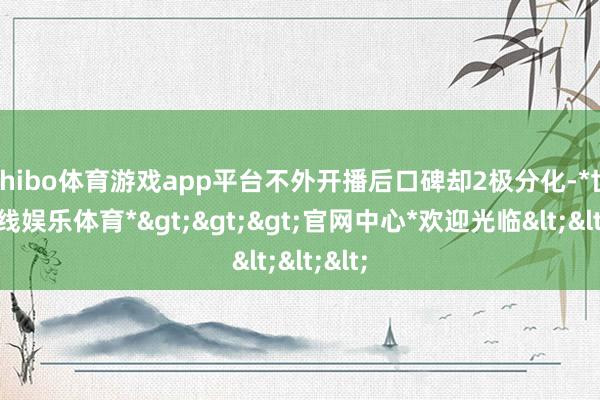 shibo体育游戏app平台不外开播后口碑却2极分化-*世博在线娱乐体育*>>>官网中心*欢迎光临<<<