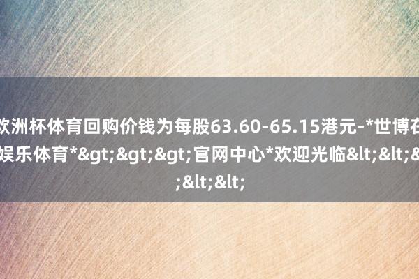 欧洲杯体育回购价钱为每股63.60-65.15港元-*世博在线娱乐体育*>>>官网中心*欢迎光临<<<