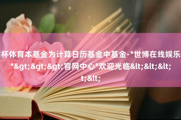 欧洲杯体育本基金为计算日历基金中基金-*世博在线娱乐体育*>>>官网中心*欢迎光临<<<