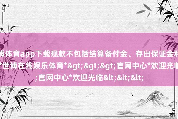 世博体育app下载现款不包括结算备付金、存出保证金和应收申购款等-*世博在线娱乐体育*>>>官网中心*欢迎光临<<<