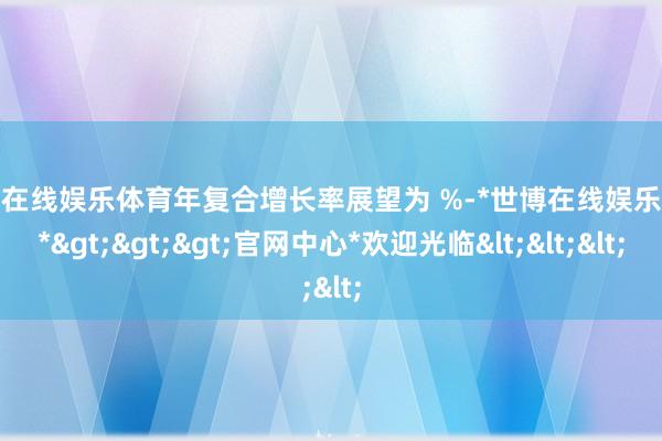 世博在线娱乐体育年复合增长率展望为 %-*世博在线娱乐体育*>>>官网中心*欢迎光临<<<