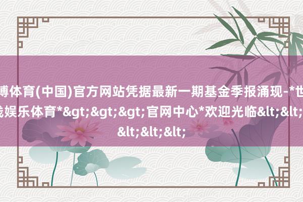 世博体育(中国)官方网站凭据最新一期基金季报涌现-*世博在线娱乐体育*>>>官网中心*欢迎光临<<<