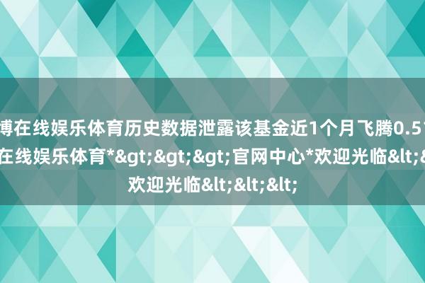 世博在线娱乐体育历史数据泄露该基金近1个月飞腾0.51%-*世博在线娱乐体育*>>>官网中心*欢迎光临<<<