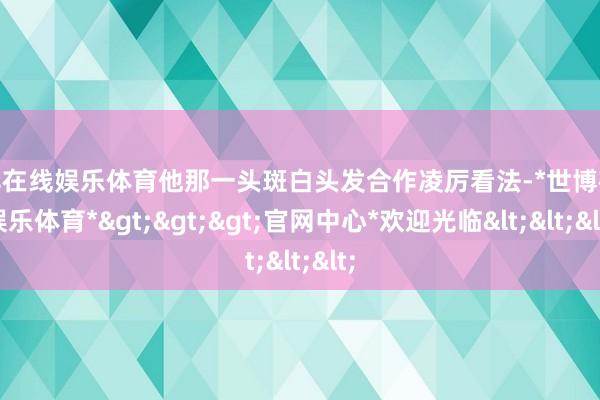 世博在线娱乐体育他那一头斑白头发合作凌厉看法-*世博在线娱乐体育*>>>官网中心*欢迎光临<<<