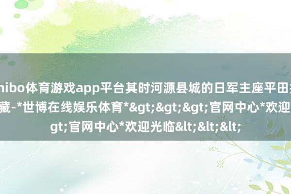 shibo体育游戏app平台其时河源县城的日军主座平田打上了楚云飞的选藏-*世博在线娱乐体育*>>>官网中心*欢迎光临<<<