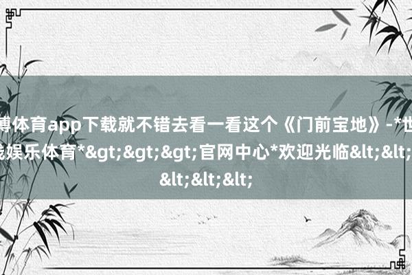 世博体育app下载就不错去看一看这个《门前宝地》-*世博在线娱乐体育*>>>官网中心*欢迎光临<<<