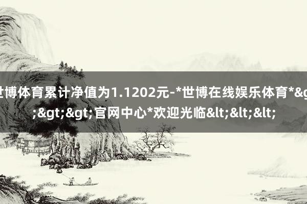 世博体育累计净值为1.1202元-*世博在线娱乐体育*>>>官网中心*欢迎光临<<<