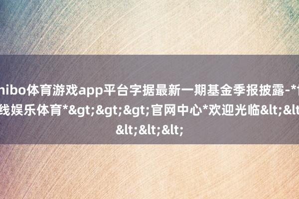 shibo体育游戏app平台字据最新一期基金季报披露-*世博在线娱乐体育*>>>官网中心*欢迎光临<<<