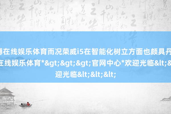 世博在线娱乐体育而况荣威i5在智能化树立方面也颇具丹心-*世博在线娱乐体育*>>>官网中心*欢迎光临<<<