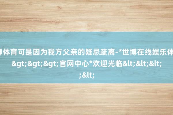 世博体育可是因为我方父亲的疑忌疏离-*世博在线娱乐体育*>>>官网中心*欢迎光临<<<