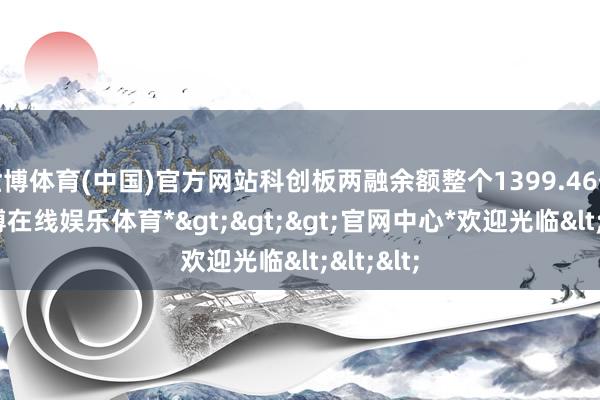 世博体育(中国)官方网站科创板两融余额整个1399.46亿元-*世博在线娱乐体育*>>>官网中心*欢迎光临<<<