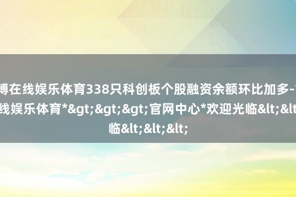 世博在线娱乐体育338只科创板个股融资余额环比加多-*世博在线娱乐体育*>>>官网中心*欢迎光临<<<