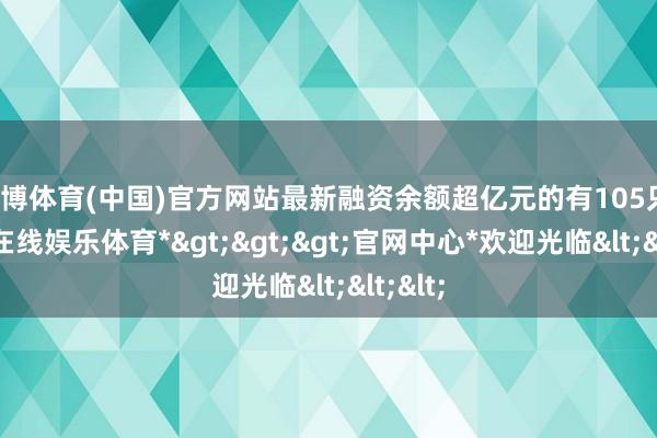 世博体育(中国)官方网站最新融资余额超亿元的有105只-*世博在线娱乐体育*>>>官网中心*欢迎光临<<<