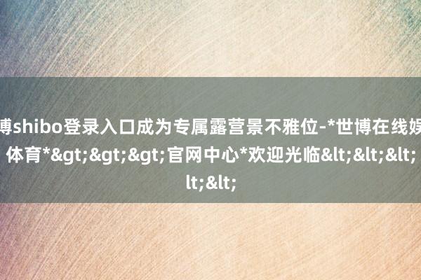 世博shibo登录入口成为专属露营景不雅位-*世博在线娱乐体育*>>>官网中心*欢迎光临<<<