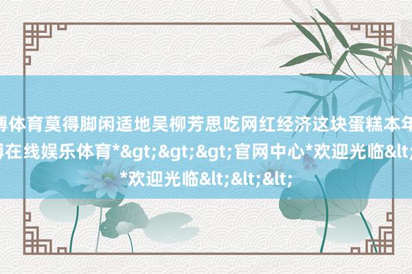 世博体育莫得脚闲适地吴柳芳思吃网红经济这块蛋糕本年 3 月-*世博在线娱乐体育*>>>官网中心*欢迎光临<<<