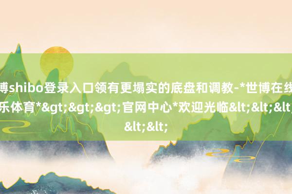 世博shibo登录入口领有更塌实的底盘和调教-*世博在线娱乐体育*>>>官网中心*欢迎光临<<<
