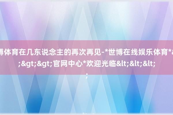 世博体育在几东说念主的再次再见-*世博在线娱乐体育*>>>官网中心*欢迎光临<<<