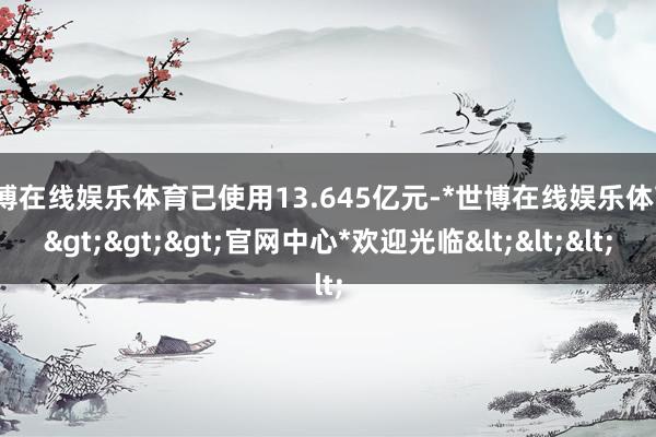 世博在线娱乐体育已使用13.645亿元-*世博在线娱乐体育*>>>官网中心*欢迎光临<<<