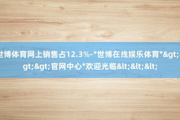 世博体育网上销售占12.3%-*世博在线娱乐体育*>>>官网中心*欢迎光临<<<