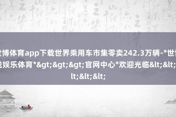 世博体育app下载世界乘用车市集零卖242.3万辆-*世博在线娱乐体育*>>>官网中心*欢迎光临<<<