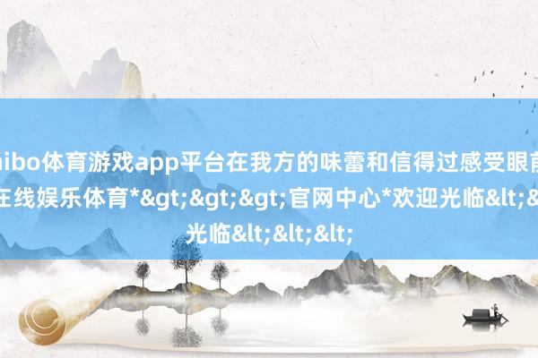 shibo体育游戏app平台在我方的味蕾和信得过感受眼前-*世博在线娱乐体育*>>>官网中心*欢迎光临<<<