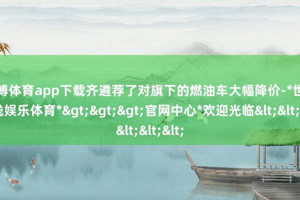 世博体育app下载齐遴荐了对旗下的燃油车大幅降价-*世博在线娱乐体育*>>>官网中心*欢迎光临<<<