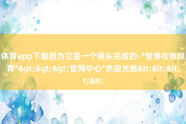 世博体育app下载因为它是一个镜头完成的-*世博在线娱乐体育*>>>官网中心*欢迎光临<<<