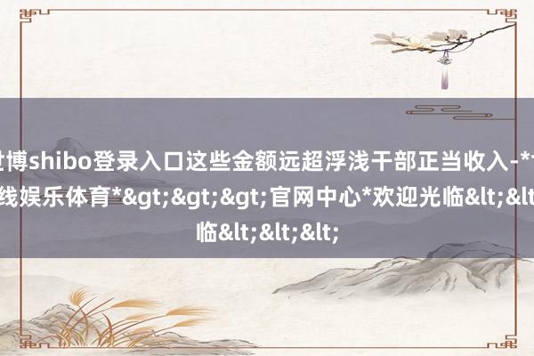 世博shibo登录入口这些金额远超浮浅干部正当收入-*世博在线娱乐体育*>>>官网中心*欢迎光临<<<