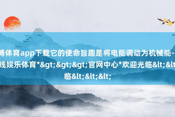 世博体育app下载它的使命旨趣是将电能调动为机械能-*世博在线娱乐体育*>>>官网中心*欢迎光临<<<