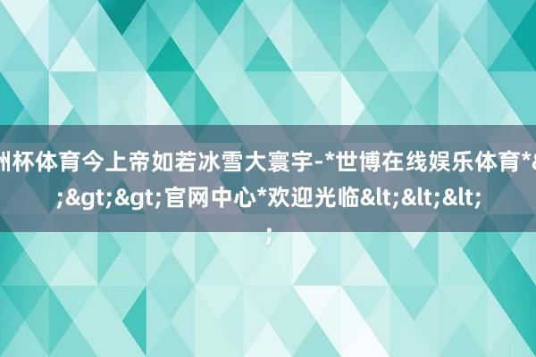 欧洲杯体育今上帝如若冰雪大寰宇-*世博在线娱乐体育*>>>官网中心*欢迎光临<<<