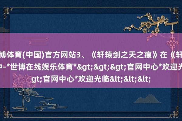 世博体育(中国)官方网站3、《轩辕剑之天之痕》在《轩辕剑之天之痕》中-*世博在线娱乐体育*>>>官网中心*欢迎光临<<<