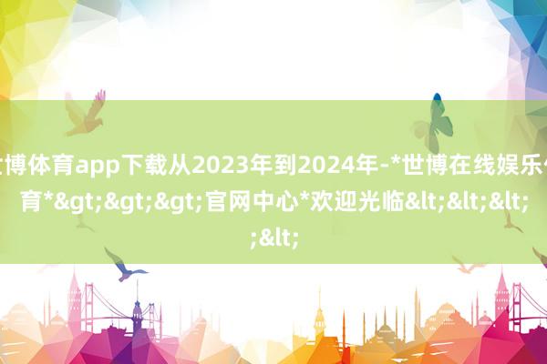 世博体育app下载从2023年到2024年-*世博在线娱乐体育*>>>官网中心*欢迎光临<<<