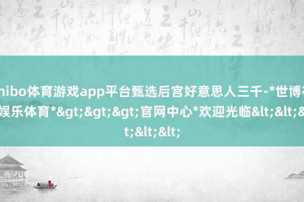 shibo体育游戏app平台甄选后宫好意思人三千-*世博在线娱乐体育*>>>官网中心*欢迎光临<<<