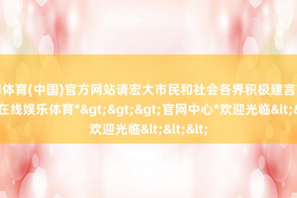 世博体育(中国)官方网站请宏大市民和社会各界积极建言献计-*世博在线娱乐体育*>>>官网中心*欢迎光临<<<