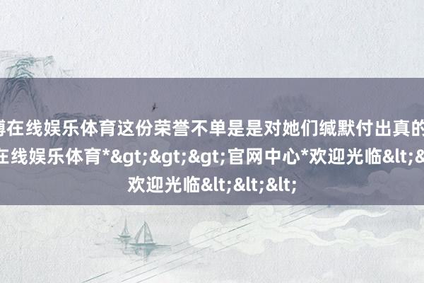 世博在线娱乐体育这份荣誉不单是是对她们缄默付出真的定-*世博在线娱乐体育*>>>官网中心*欢迎光临<<<