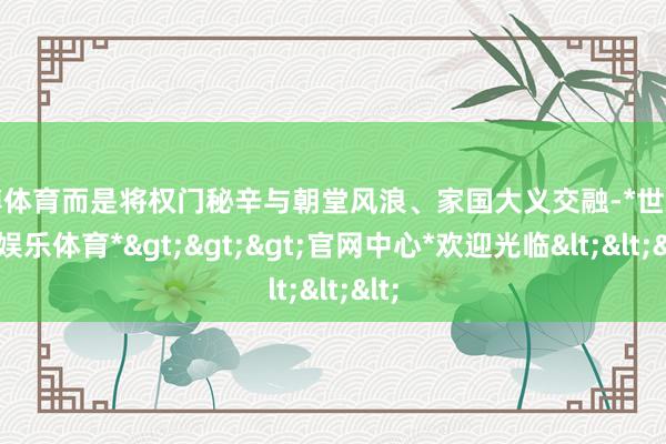 世博体育而是将权门秘辛与朝堂风浪、家国大义交融-*世博在线娱乐体育*>>>官网中心*欢迎光临<<<