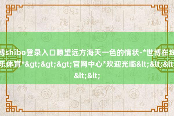 世博shibo登录入口瞭望远方海天一色的情状-*世博在线娱乐体育*>>>官网中心*欢迎光临<<<