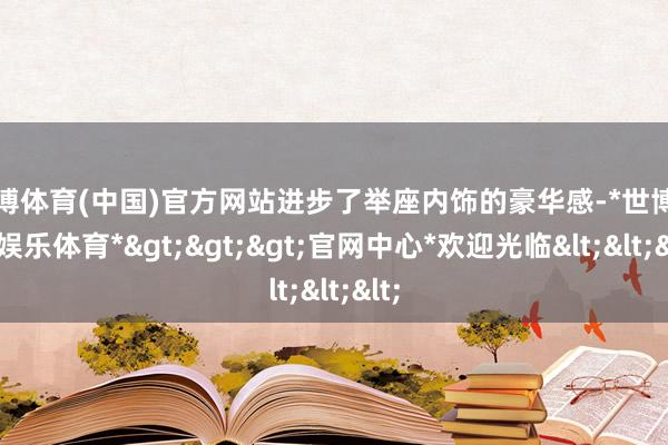 世博体育(中国)官方网站进步了举座内饰的豪华感-*世博在线娱乐体育*>>>官网中心*欢迎光临<<<