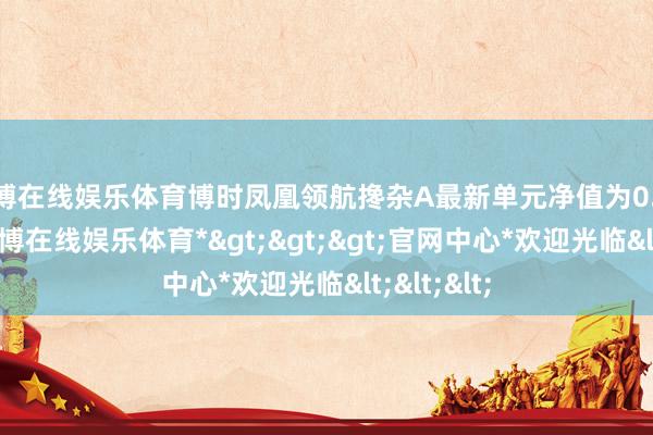 世博在线娱乐体育博时凤凰领航搀杂A最新单元净值为0.6878元-*世博在线娱乐体育*>>>官网中心*欢迎光临<<<