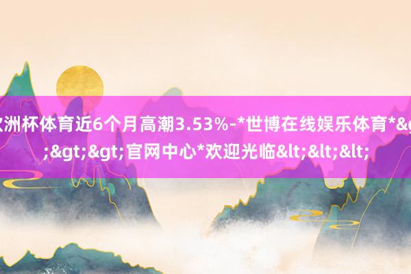 欧洲杯体育近6个月高潮3.53%-*世博在线娱乐体育*>>>官网中心*欢迎光临<<<