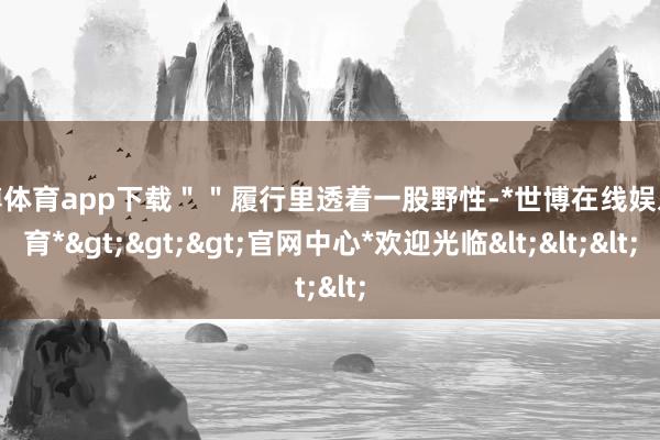 世博体育app下载＂＂履行里透着一股野性-*世博在线娱乐体育*>>>官网中心*欢迎光临<<<