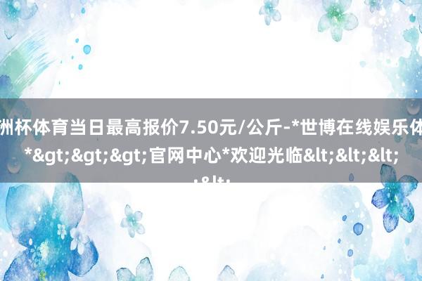 欧洲杯体育当日最高报价7.50元/公斤-*世博在线娱乐体育*>>>官网中心*欢迎光临<<<