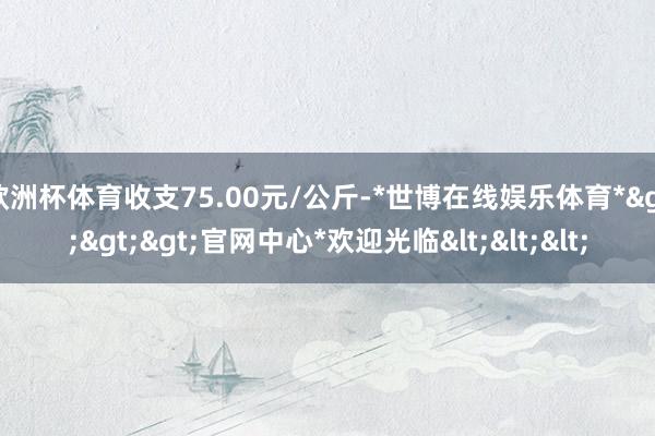 欧洲杯体育收支75.00元/公斤-*世博在线娱乐体育*>>>官网中心*欢迎光临<<<