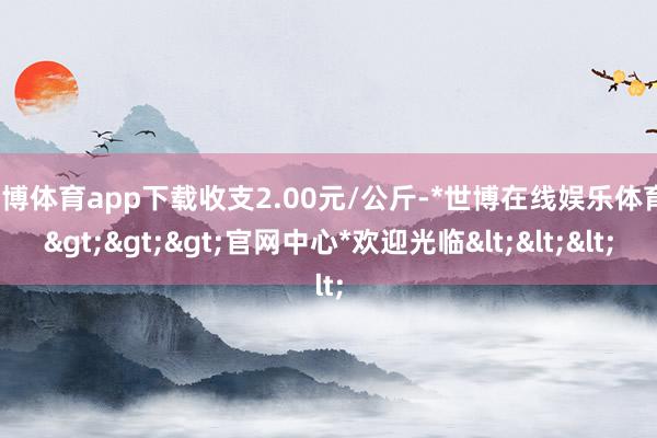 世博体育app下载收支2.00元/公斤-*世博在线娱乐体育*>>>官网中心*欢迎光临<<<