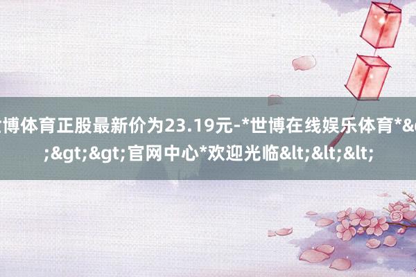 世博体育正股最新价为23.19元-*世博在线娱乐体育*>>>官网中心*欢迎光临<<<