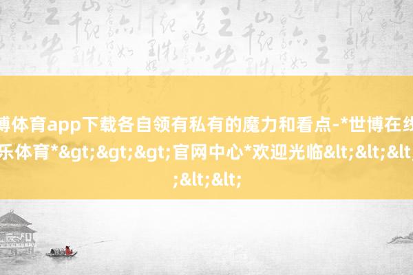 世博体育app下载各自领有私有的魔力和看点-*世博在线娱乐体育*>>>官网中心*欢迎光临<<<