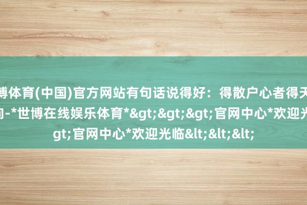 世博体育(中国)官方网站有句话说得好：得散户心者得天地；东谈主气所向-*世博在线娱乐体育*>>>官网中心*欢迎光临<<<