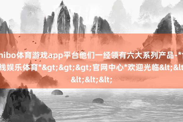 shibo体育游戏app平台他们一经领有六大系列产品-*世博在线娱乐体育*>>>官网中心*欢迎光临<<<