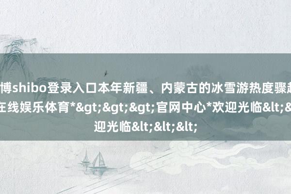 世博shibo登录入口本年新疆、内蒙古的冰雪游热度骤起-*世博在线娱乐体育*>>>官网中心*欢迎光临<<<