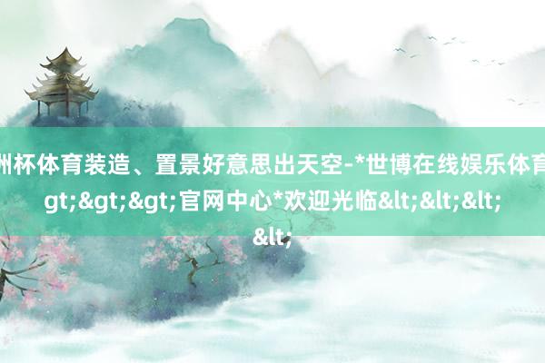 欧洲杯体育装造、置景好意思出天空-*世博在线娱乐体育*>>>官网中心*欢迎光临<<<